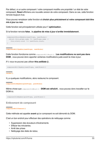 Par défaut, si un autre composant / votre composant modifie une propriété / un état de votre
composant, React affichera une nouvelle version de votre composant. Dans ce cas, cette fonction
renvoie toujours true.
Vous pouvez remplacer cette fonction et choisir plus précisément si votre composant doit être
mis à jour ou non .
Cette fonction est principalement utilisée pour l' optimisation .
Si la fonction renvoie false , le pipeline de mise à jour s'arrête immédiatement .
componentShouldUpdate(nextProps, nextState){
return this.props.name !== nextProps.name ||
this.state.count !== nextState.count;
}
componentWillUpdate(nextProps, nextState)
Cette fonction fonctionne comme componentWillMount() . Les modifications ne sont pas dans
DOM , vous pouvez donc apporter certaines modifications juste avant la mise à jour.
/! : vous ne pouvez pas utiliser this.setState () .
componentWillUpdate(nextProps, nextState){}
render()
Il y a quelques modifications, alors restaurez le composant.
componentDidUpdate(prevProps, prevState)
Même chose que componentDidMount() : DOM est rafraîchi , vous pouvez donc travailler sur le
DOM ici.
componentDidUpdate(prevProps, prevState){}
Enlèvement de composant
componentWillUnmount()
Cette méthode est appelée avant qu'un composant ne soit démonté du DOM.
C'est un bon endroit pour effectuer des opérations de nettoyage comme:
Suppression des écouteurs d'événements
•
Effacer les minuteries.
•
Arrêt des prises
•
Nettoyage des états de redux.
•
https://riptutorial.com/fr/home 55
 