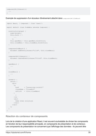 componentWillUnmount(){
...
}
Exemple de suppression d'un écouteur d'événement attaché dans componentWillUnMount
import React, { Component } from 'react';
export default class SideMenu extends Component {
constructor(props) {
super(props);
this.state = {
...
};
this.openMenu = this.openMenu.bind(this);
this.closeMenu = this.closeMenu.bind(this);
}
componentDidMount() {
document.addEventListener("click", this.closeMenu);
}
componentWillUnmount() {
document.removeEventListener("click", this.closeMenu);
}
openMenu() {
...
}
closeMenu() {
...
}
render() {
return (
<div>
<a
href = "javascript:void(0)"
className = "closebtn"
onClick = {this.closeMenu}
>
×
</a>
<div>
Some other structure
</div>
</div>
);
}
}
Réaction du conteneur de composants
Lors de la création d'une application React, il est souvent souhaitable de diviser les composants
en fonction de leur responsabilité principale, en composants de présentation et de conteneur.
Les composants de présentation ne concernent que l'affichage des données - ils peuvent être
https://riptutorial.com/fr/home 56
 