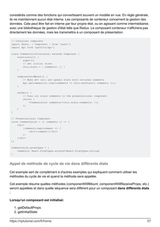 considérés comme des fonctions qui convertissent souvent un modèle en vue. En règle générale,
ils ne maintiennent aucun état interne. Les composants de conteneur concernent la gestion des
données. Cela peut être fait en interne par leur propre état, ou en agissant comme intermédiaires
avec une bibliothèque de gestion d'état telle que Redux. Le composant conteneur n'affichera pas
directement les données, mais les transmettra à un composant de présentation.
// Container component
import React, { Component } from 'react';
import Api from 'path/to/api';
class CommentsListContainer extends Component {
constructor() {
super();
// Set initial state
this.state = { comments: [] }
}
componentDidMount() {
// Make API call and update state with returned comments
Api.getComments().then(comments => this.setState({ comments }));
}
render() {
// Pass our state comments to the presentational component
return (
<CommentsList comments={this.state.comments} />;
);
}
}
// Presentational Component
const CommentsList = ({ comments }) => (
<div>
{comments.map(comment => (
<div>{comment}</div>
)}
</div>
);
CommentsList.propTypes = {
comments: React.PropTypes.arrayOf(React.PropTypes.string)
}
Appel de méthode de cycle de vie dans différents états
Cet exemple sert de complément à d'autres exemples qui expliquent comment utiliser les
méthodes du cycle de vie et quand la méthode sera appelée.
Cet exemple résume quelles méthodes (componentWillMount, componentWillReceiveProps, etc.)
seront appelées et dans quelle séquence sera différent pour un composant dans différents états
:
Lorsqu'un composant est initialisé:
getDefaultProps
1.
getInitialState
2.
https://riptutorial.com/fr/home 57
 