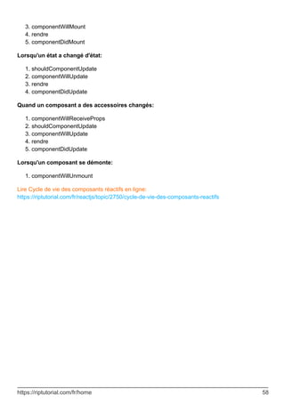 componentWillMount
3.
rendre
4.
componentDidMount
5.
Lorsqu'un état a changé d'état:
shouldComponentUpdate
1.
componentWillUpdate
2.
rendre
3.
componentDidUpdate
4.
Quand un composant a des accessoires changés:
componentWillReceiveProps
1.
shouldComponentUpdate
2.
componentWillUpdate
3.
rendre
4.
componentDidUpdate
5.
Lorsqu'un composant se démonte:
componentWillUnmount
1.
Lire Cycle de vie des composants réactifs en ligne:
https://riptutorial.com/fr/reactjs/topic/2750/cycle-de-vie-des-composants-reactifs
https://riptutorial.com/fr/home 58
 