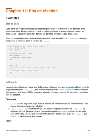 Chapitre 12: Etat en réaction
Examples
État de base
L'état dans les composants React est essentiel pour gérer et communiquer les données dans
votre application. Il est représenté comme un objet JavaScript et a une portée au niveau des
composants , il peut être considéré comme les données privées de votre composant.
Dans l'exemple ci-dessous, nous définissons un état initial dans la fonction constructor de notre
composant et l'utilisons dans la fonction de render .
class ExampleComponent extends React.Component {
constructor(props){
super(props);
// Set-up our initial state
this.state = {
greeting: 'Hiya Buddy!'
};
}
render() {
// We can access the greeting property through this.state
return(
<div>{this.state.greeting}</div>
);
}
}
setState ()
La principale méthode de mise à jour de l'interface utilisateur pour vos applications React consiste
à appeler la fonction setState() . Cette fonction effectuera une fusion superficielle entre le nouvel
état que vous fournissez et l'état précédent, et déclenchera un re-rendu de votre composant et de
tous les décédés.
Paramètres
updater : il peut s'agir d'un objet avec un nombre de paires clé-valeur à fusionner dans l'état
ou une fonction renvoyant un tel objet.
1.
callback (optional) : une fonction qui sera exécutée après l'exécution de setState() . En
raison du fait que React ne garantit pas que les appels à setState() sont atomiques, cela
peut parfois être utile si vous souhaitez effectuer une action après avoir été setState() que
setState() a été exécuté avec succès.
2.
Usage:
https://riptutorial.com/fr/home 59
 