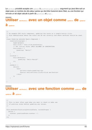 Le setState procédé accepte une updater à prevState props updater argument qui peut être soit un
objet avec un nombre de clé-valeur paires qui doit être fusionné dans l'état, ou une fonction qui
renvoie un tel objet calculé à partir de prevState et props .
Utiliser setState() avec un objet comme updater de updater
à updater
//
// An example ES6 style component, updating the state on a simple button click.
// Also demonstrates where the state can be set directly and where setState should be used.
//
class Greeting extends React.Component {
constructor(props) {
super(props);
this.click = this.click.bind(this);
// Set initial state (ONLY ALLOWED IN CONSTRUCTOR)
this.state = {
greeting: 'Hello!'
};
}
click(e) {
this.setState({
greeting: 'Hello World!'
});
}
render() {
return(
<div>
<p>{this.state.greeting}</p>
<button onClick={this.click}>Click me</button>
</div>
);
}
}
Utiliser setState() avec une fonction comme updater de
updater à updater
//
// This is most often used when you want to check or make use
// of previous state before updating any values.
//
this.setState(function(previousState, currentProps) {
return {
counter: previousState.counter + 1
};
});
https://riptutorial.com/fr/home 60
 