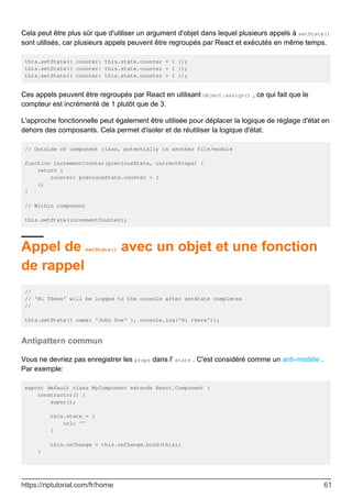 Cela peut être plus sûr que d'utiliser un argument d'objet dans lequel plusieurs appels à setState()
sont utilisés, car plusieurs appels peuvent être regroupés par React et exécutés en même temps.
this.setState({ counter: this.state.counter + 1 });
this.setState({ counter: this.state.counter + 1 });
this.setState({ counter: this.state.counter + 1 });
Ces appels peuvent être regroupés par React en utilisant Object.assign() , ce qui fait que le
compteur est incrémenté de 1 plutôt que de 3.
L'approche fonctionnelle peut également être utilisée pour déplacer la logique de réglage d'état en
dehors des composants. Cela permet d'isoler et de réutiliser la logique d'état.
// Outside of component class, potentially in another file/module
function incrementCounter(previousState, currentProps) {
return {
counter: previousState.counter + 1
};
}
// Within component
this.setState(incrementCounter);
Appel de setState() avec un objet et une fonction
de rappel
//
// 'Hi There' will be logged to the console after setState completes
//
this.setState({ name: 'John Doe' }, console.log('Hi there'));
Antipattern commun
Vous ne devriez pas enregistrer les props dans l' state . C'est considéré comme un anti-modèle .
Par exemple:
export default class MyComponent extends React.Component {
constructor() {
super();
this.state = {
url: ''
}
this.onChange = this.onChange.bind(this);
}
https://riptutorial.com/fr/home 61
 