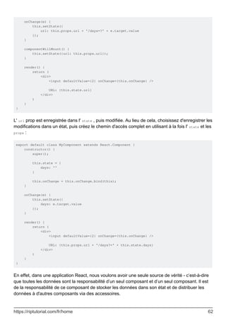onChange(e) {
this.setState({
url: this.props.url + '/days=?' + e.target.value
});
}
componentWillMount() {
this.setState({url: this.props.url});
}
render() {
return (
<div>
<input defaultValue={2} onChange={this.onChange} />
URL: {this.state.url}
</div>
)
}
}
L' url prop est enregistrée dans l' state , puis modifiée. Au lieu de cela, choisissez d'enregistrer les
modifications dans un état, puis créez le chemin d'accès complet en utilisant à la fois l' state et les
props :
export default class MyComponent extends React.Component {
constructor() {
super();
this.state = {
days: ''
}
this.onChange = this.onChange.bind(this);
}
onChange(e) {
this.setState({
days: e.target.value
});
}
render() {
return (
<div>
<input defaultValue={2} onChange={this.onChange} />
URL: {this.props.url + '/days?=' + this.state.days}
</div>
)
}
}
En effet, dans une application React, nous voulons avoir une seule source de vérité - c’est-à-dire
que toutes les données sont la responsabilité d’un seul composant et d’un seul composant. Il est
de la responsabilité de ce composant de stocker les données dans son état et de distribuer les
données à d'autres composants via des accessoires.
https://riptutorial.com/fr/home 62
 