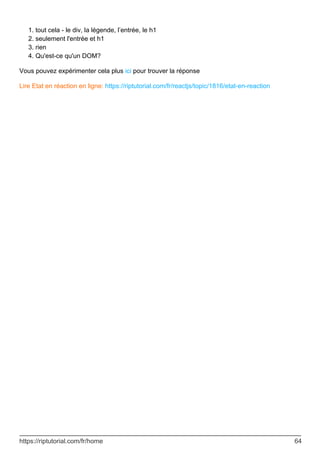 tout cela - le div, la légende, l’entrée, le h1
1.
seulement l'entrée et h1
2.
rien
3.
Qu'est-ce qu'un DOM?
4.
Vous pouvez expérimenter cela plus ici pour trouver la réponse
Lire Etat en réaction en ligne: https://riptutorial.com/fr/reactjs/topic/1816/etat-en-reaction
https://riptutorial.com/fr/home 64
 