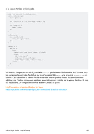 et la valeur d'entrée synchronisés.
class Form extends React.Component {
constructor(props) {
super(props);
this.onChange = this.onChange.bind(this);
this.state = {
name: 'John'
};
}
onChange(e) {
this.setState({
name: e.target.value
});
}
render() {
return (
<div>
<label for='name-input'>Name: </label>
<input
id='name-input'
onChange={this.onChange}
defaultValue={this.state.name} />
</div>
)
}
}
Ici, l'état du composant est mis à jour via le onChange gestionnaire d'événements, tout comme pour
les composants contrôlés. Toutefois, au lieu d'une propriété value , une propriété defaultValue est
fournie. Cela détermine la valeur initiale de l'entrée lors du premier rendu. Toute modification
ultérieure de l'état du composant n'est pas automatiquement reflétée par la valeur d'entrée. Si cela
est nécessaire, un composant contrôlé doit être utilisé à la place.
Lire Formulaires et saisie utilisateur en ligne:
https://riptutorial.com/fr/reactjs/topic/2884/formulaires-et-saisie-utilisateur
https://riptutorial.com/fr/home 66
 