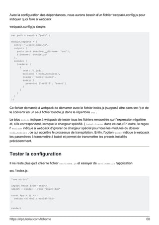 Avec la configuration des dépendances, nous aurons besoin d'un fichier webpack.config.js pour
indiquer quoi faire à webpack
webpack.config.js simple:
var path = require('path');
module.exports = {
entry: './src/index.js',
output: {
path: path.resolve(__dirname, 'out'),
filename: 'bundle.js'
},
module: {
loaders: [
{
test: /.js$/,
exclude: /(node_modules)/,
loader: 'babel-loader',
query: {
presets: ['es2015', 'react']
}
}
]
}
};
Ce fichier demande à webpack de démarrer avec le fichier index.js (supposé être dans src /) et de
le convertir en un seul fichier bundle.js dans le répertoire out .
Le bloc module indique à webpack de tester tous les fichiers rencontrés sur l'expression régulière
et, s'ils correspondent, invoque le chargeur spécifié. ( babel-loader dans ce cas) En outre, le regex
l' exclude indique à webpack d'ignorer ce chargeur spécial pour tous les modules du dossier
node_modules , ce qui accélère le processus de transpilation. Enfin, l'option query indique à webpack
les paramètres à transmettre à babel et permet de transmettre les presets installés
précédemment.
Tester la configuration
Il ne reste plus qu'à créer le fichier src/index.js et essayer de src/index.js l'application
src / index.js:
'use strict'
import React from 'react'
import { render } from 'react-dom'
const App = () => {
return <h1>Hello world!</h1>
}
render(
https://riptutorial.com/fr/home 68
 