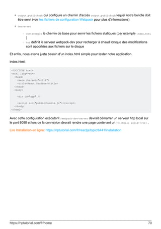 output.publicPath qui configure un chemin d'accès output.publicPath lequel notre bundle doit
être servi (voir les fichiers de configuration Webpack pour plus d'informations)
•
devServer
contentBase le chemin de base pour servir les fichiers statiques (par exemple index.html
)
○
hot définit le serveur webpack-dev pour recharger à chaud lorsque des modifications
sont apportées aux fichiers sur le disque
○
•
Et enfin, nous avons juste besoin d'un index.html simple pour tester notre application.
index.html:
<!DOCTYPE html>
<html lang="en">
<head>
<meta charset="utf-8">
<title>React Sandbox</title>
</head>
<body>
<div id="app" />
<script src="public/bundle.js"></script>
</body>
</html>
Avec cette configuration exécutant $webpack-dev-server devrait démarrer un serveur http local sur
le port 8080 et lors de la connexion devrait rendre une page contenant un <h1>Hello world!</h1> .
Lire Installation en ligne: https://riptutorial.com/fr/reactjs/topic/6441/installation
https://riptutorial.com/fr/home 70
 