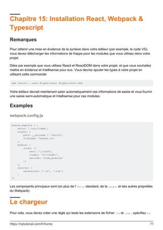 Chapitre 15: Installation React, Webpack &
Typescript
Remarques
Pour obtenir une mise en évidence de la syntaxe dans votre éditeur (par exemple, le code VS),
vous devez télécharger les informations de frappe pour les modules que vous utilisez dans votre
projet.
Dites par exemple que vous utilisez React et ReactDOM dans votre projet, et que vous souhaitez
mettre en évidence et Intellisense pour eux. Vous devrez ajouter les types à votre projet en
utilisant cette commande:
npm install --save @types/react @types/react-dom
Votre éditeur devrait maintenant saisir automatiquement ces informations de saisie et vous fournir
une saisie semi-automatique et Intellisense pour ces modules.
Examples
webpack.config.js
module.exports = {
entry: './src/index',
output: {
path: __dirname + '/build',
filename: 'bundle.js'
},
module: {
rules: [{
test: /.tsx?$/,
loader: 'ts-loader',
exclude: /node_modules/
}]
},
resolve: {
extensions: ['.ts', '.tsx']
}
};
Les composants principaux sont (en plus de l’ entry standard, de la output et des autres propriétés
du Webpack):
Le chargeur
Pour cela, vous devez créer une règle qui teste les extensions de fichier .ts et .tsx , spécifiez ts-
https://riptutorial.com/fr/home 71
 