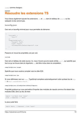 loader comme chargeur.
Résoudre les extensions TS
Vous devez également ajouter les extensions .ts et .tsx dans le tableau de resolve ou les
webpack ne les verront pas.
tsconfig.json
Ceci est un tsconfig minimal pour vous permettre de démarrer.
{
"include": [
"src/*"
],
"compilerOptions": {
"target": "es5",
"jsx": "react",
"allowSyntheticDefaultImports": true
}
}
Passons en revue les propriétés une par une:
include
Ceci est un tableau de code source. Ici, nous n'avons qu'une seule entrée, src/* , qui spécifie que
tout ce qui se trouve dans le répertoire src doit être inclus dans la compilation.
compilerOptions.target
Spécifie que nous voulons compiler vers la cible ES5
compilerOptions.jsx
Si vous définissez ceci sur true , TypeScript compilera automatiquement votre syntaxe tsx de <div
/> à React.createElement("div") .
compilerOptions.allowSyntheticDefaultImports
Propriété pratique qui vous permettra d'importer des modules de nœuds comme s'ils étaient des
modules ES6, donc au lieu de faire
import * as React from 'react'
const { Component } = React
tu peux juste faire
import React, { Component } from 'react'
https://riptutorial.com/fr/home 72
 