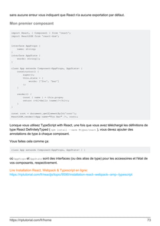 sans aucune erreur vous indiquant que React n'a aucune exportation par défaut.
Mon premier composant
import React, { Component } from 'react';
import ReactDOM from 'react-dom';
interface AppProps {
name: string;
}
interface AppState {
words: string[];
}
class App extends Component<AppProps, AppState> {
constructor() {
super();
this.state = {
words: ['foo', 'bar']
};
}
render() {
const { name } = this.props;
return (<h1>Hello {name}!</h1>);
}
}
const root = document.getElementById('root');
ReactDOM.render(<App name="Foo Bar" />, root);
Lorsque vous utilisez TypeScript with React, une fois que vous avez téléchargé les définitions de
type React DefinitelyTyped ( npm install --save @types/react ), vous devez ajouter des
annotations de type à chaque composant.
Vous faites cela comme ça:
class App extends Component<AppProps, AppState> { }
où AppProps et AppState sont des interfaces (ou des alias de type) pour les accessoires et l'état de
vos composants, respectivement.
Lire Installation React, Webpack & Typescript en ligne:
https://riptutorial.com/fr/reactjs/topic/9590/installation-react--webpack--amp--typescript
https://riptutorial.com/fr/home 73
 