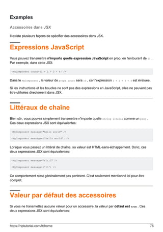 Examples
Accessoires dans JSX
Il existe plusieurs façons de spécifier des accessoires dans JSX.
Expressions JavaScript
Vous pouvez transmettre n'importe quelle expression JavaScript en prop, en l'entourant de {} .
Par exemple, dans cette JSX:
<MyComponent count={1 + 2 + 3 + 4} />
Dans le MyComponent , la valeur de props.count sera 10 , car l'expression 1 + 2 + 3 + 4 est évaluée.
Si les instructions et les boucles ne sont pas des expressions en JavaScript, elles ne peuvent pas
être utilisées directement dans JSX.
Littéraux de chaîne
Bien sûr, vous pouvez simplement transmettre n'importe quelle string literal comme un prop .
Ces deux expressions JSX sont équivalentes:
<MyComponent message="hello world" />
<MyComponent message={'hello world'} />
Lorsque vous passez un littéral de chaîne, sa valeur est HTML-sans-échappement. Donc, ces
deux expressions JSX sont équivalentes:
<MyComponent message="<3" />
<MyComponent message={'<3'} />
Ce comportement n'est généralement pas pertinent. C'est seulement mentionné ici pour être
complet.
Valeur par défaut des accessoires
Si vous ne transmettez aucune valeur pour un accessoire, la valeur par défaut est true . Ces
deux expressions JSX sont équivalentes:
https://riptutorial.com/fr/home 76
 