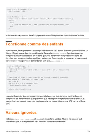 const Item = ({ message }) => (
<li>{ message }</li>
);
const TodoList = () => {
const todos = ['finish doc', 'submit review', 'wait stackoverflow review'];
return (
<ul>
{ todos.map(message => (<Item key={message} message={message} />)) }
</ul>
);
};
Notez que les expressions JavaScript peuvent être mélangées avec d'autres types d'enfants.
Fonctionne comme des enfants
Normalement, les expressions JavaScript insérées dans JSX seront évaluées par une chaîne, un
élément React ou une liste de ces éléments. Cependant, props.children fonctionne comme
n'importe quel autre accessoire en ce sens qu'il peut transmettre n'importe quelle sorte de
données, pas seulement celles que React sait rendre. Par exemple, si vous avez un composant
personnalisé, vous pouvez le demander en tant que props.children :
const ListOfTenThings = () => (
<Repeat numTimes={10}>
{(index) => <div key={index}>This is item {index} in the list</div>}
</Repeat>
);
// Calls the children callback numTimes to produce a repeated component
const Repeat = ({ numTimes, children }) => {
let items = [];
for (let i = 0; i < numTimes; i++) {
items.push(children(i));
}
return <div>{items}</div>;
};
Les enfants passés à un composant personnalisé peuvent être n'importe quoi, tant que ce
composant les transforme en quelque chose que React peut comprendre avant le rendu. Cet
usage n'est pas courant, mais cela fonctionne si vous voulez étirer ce que JSX est capable de
faire.
Valeurs ignorées
Notez que false , null , undefined et true sont des enfants valides. Mais ils ne rendent tout
simplement pas. Ces expressions JSX rendront toutes la même chose:
https://riptutorial.com/fr/home 79
 