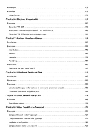 Remarques 108
Examples 108
Utiliser Connect 108
Chapitre 26: Réagissez à l'appel AJAX 110
Examples 110
Demande HTTP GET 110
Ajax in React sans une bibliothèque tierce - aka avec VanillaJS 111
Demande HTTP GET et mise en boucle des données 111
Chapitre 27: Solutions d'interface utilisateur 113
Introduction 113
Examples 113
Volet de base 113
Panneau 113
Languette 114
PanelGroup 114
Clarification 115
Exemple de vue avec `PanelGroup`s 116
Chapitre 28: Utilisation de React avec Flow 118
Introduction 118
Remarques 118
Examples 118
Utilisation de Flow pour vérifier les types de composants fonctionnels sans état 118
Utiliser Flow pour vérifier les types de prop 118
Chapitre 29: Utiliser ReactJS avec jQuery 119
Examples 119
ReactJS avec jQuery 119
Chapitre 30: Utiliser ReactJS avec Typescript 121
Examples 121
Composant ReactJS écrit en Typescript 121
Composants réactifs sans état dans Typescript 122
Installation et configuration 122
Composants sans état et sans propriété 123
 