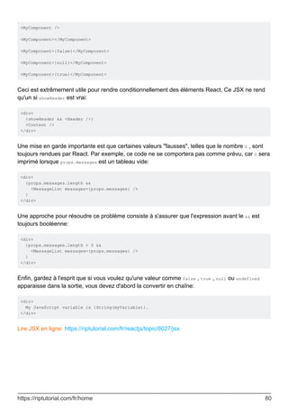 <MyComponent />
<MyComponent></MyComponent>
<MyComponent>{false}</MyComponent>
<MyComponent>{null}</MyComponent>
<MyComponent>{true}</MyComponent>
Ceci est extrêmement utile pour rendre conditionnellement des éléments React. Ce JSX ne rend
qu'un si showHeader est vrai:
<div>
{showHeader && <Header />}
<Content />
</div>
Une mise en garde importante est que certaines valeurs "fausses", telles que le nombre 0 , sont
toujours rendues par React. Par exemple, ce code ne se comportera pas comme prévu, car 0 sera
imprimé lorsque props.messages est un tableau vide:
<div>
{props.messages.length &&
<MessageList messages={props.messages} />
}
</div>
Une approche pour résoudre ce problème consiste à s'assurer que l'expression avant le && est
toujours booléenne:
<div>
{props.messages.length > 0 &&
<MessageList messages={props.messages} />
}
</div>
Enfin, gardez à l'esprit que si vous voulez qu'une valeur comme false , true , null ou undefined
apparaisse dans la sortie, vous devez d'abord la convertir en chaîne:
<div>
My JavaScript variable is {String(myVariable)}.
</div>
Lire JSX en ligne: https://riptutorial.com/fr/reactjs/topic/8027/jsx
https://riptutorial.com/fr/home 80
 