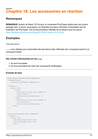 Chapitre 18: Les accessoires en réaction
Remarques
REMARQUE: à partir de React 15.5 et plus, le composant PropTypes réside dans son propre
package npm, à savoir «prop-types» et nécessite sa propre instruction d'importation lors de
l'utilisation de PropTypes. Voir la documentation officielle de la réaction pour la rupture:
https://facebook.github.io/react/blog/2017/04/07/react-v15.5.0.html
Examples
introduction
props sont utilisées pour transmettre des données et des méthodes d'un composant parent à un
composant enfant.
Des choses intéressantes sur les props
Ils sont immuables.
1.
Ils nous permettent de créer des composants réutilisables.
2.
Exemple de base
class Parent extends React.Component{
doSomething(){
console.log("Parent component");
}
render() {
return <div>
<Child
text="This is the child number 1"
title="Title 1"
onClick={this.doSomething} />
<Child
text="This is the child number 2"
title="Title 2"
onClick={this.doSomething} />
</div>
}
}
class Child extends React.Component{
render() {
return <div>
<h1>{this.props.title}</h1>
<h2>{this.props.text}</h2>
</div>
}
}
https://riptutorial.com/fr/home 81
 