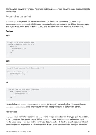 Comme vous pouvez le voir dans l'exemple, grâce aux props nous pouvons créer des composants
réutilisables.
Accessoires par défaut
defaultProps vous permet de définir des valeurs par défaut ou de secours pour vos props
composant. defaultProps est utile lorsque vous appelez des composants de différentes vues avec
des objets fixes, mais dans certaines vues, vous devez transmettre des valeurs différentes.
Syntaxe
ES5
var MyClass = React.createClass({
getDefaultProps: function() {
return {
randomObject: {},
...
};
}
}
ES6
class MyClass extends React.Component {...}
MyClass.defaultProps = {
randomObject: {},
...
}
ES7
class MyClass extends React.Component {
static defaultProps = {
randomObject: {},
...
};
}
Le résultat de getDefaultProps() ou defaultProps sera mis en cache et utilisé pour garantir que
this.props.randomObject aura une valeur s'il n'était pas spécifié par le composant parent.
PropTypes
propTypes vous permet de spécifier les props votre composant a besoin et le type qu'il devrait être.
Votre composant fonctionnera sans définir propTypes , mais il est propTypes de le définir car il
rendra votre composant plus lisible, servira de documentation à d’autres développeurs qui lisent
votre composant, et pendant le développement, React vous avertira si vous essayez de le faire.
https://riptutorial.com/fr/home 82
 