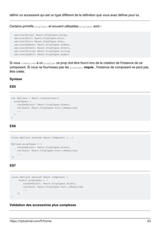 définir un accessoire qui est un type différent de la définition que vous avez définie pour lui.
Certains primitifs propTypes et souvent utilisables propTypes sont -
optionalArray: React.PropTypes.array,
optionalBool: React.PropTypes.bool,
optionalFunc: React.PropTypes.func,
optionalNumber: React.PropTypes.number,
optionalObject: React.PropTypes.object,
optionalString: React.PropTypes.string,
optionalSymbol: React.PropTypes.symbol
Si vous isRequired à un propType ce prop doit être fourni lors de la création de l'instance de ce
composant. Si vous ne fournissez pas les propTypes requis , l'instance de composant ne peut pas
être créée.
Syntaxe
ES5
var MyClass = React.createClass({
propTypes: {
randomObject: React.PropTypes.object,
callback: React.PropTypes.func.isRequired,
...
}
}
ES6
class MyClass extends React.Component {...}
MyClass.propTypes = {
randomObject: React.PropTypes.object,
callback: React.PropTypes.func.isRequired,
...
};
ES7
class MyClass extends React.Component {
static propTypes = {
randomObject: React.PropTypes.object,
callback: React.PropTypes.func.isRequired,
...
};
}
Validation des accessoires plus complexes
https://riptutorial.com/fr/home 83
 