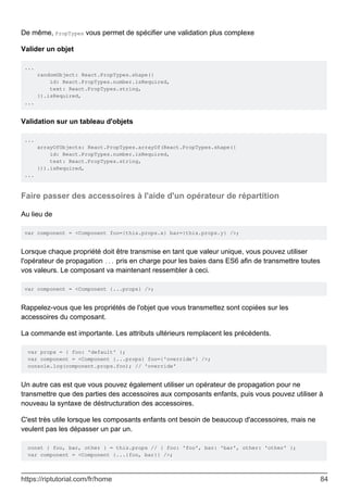 De même, PropTypes vous permet de spécifier une validation plus complexe
Valider un objet
...
randomObject: React.PropTypes.shape({
id: React.PropTypes.number.isRequired,
text: React.PropTypes.string,
}).isRequired,
...
Validation sur un tableau d'objets
...
arrayOfObjects: React.PropTypes.arrayOf(React.PropTypes.shape({
id: React.PropTypes.number.isRequired,
text: React.PropTypes.string,
})).isRequired,
...
Faire passer des accessoires à l'aide d'un opérateur de répartition
Au lieu de
var component = <Component foo={this.props.x} bar={this.props.y} />;
Lorsque chaque propriété doit être transmise en tant que valeur unique, vous pouvez utiliser
l'opérateur de propagation ... pris en charge pour les baies dans ES6 afin de transmettre toutes
vos valeurs. Le composant va maintenant ressembler à ceci.
var component = <Component {...props} />;
Rappelez-vous que les propriétés de l'objet que vous transmettez sont copiées sur les
accessoires du composant.
La commande est importante. Les attributs ultérieurs remplacent les précédents.
var props = { foo: 'default' };
var component = <Component {...props} foo={'override'} />;
console.log(component.props.foo); // 'override'
Un autre cas est que vous pouvez également utiliser un opérateur de propagation pour ne
transmettre que des parties des accessoires aux composants enfants, puis vous pouvez utiliser à
nouveau la syntaxe de déstructuration des accessoires.
C'est très utile lorsque les composants enfants ont besoin de beaucoup d'accessoires, mais ne
veulent pas les dépasser un par un.
const { foo, bar, other } = this.props // { foo: 'foo', bar: 'bar', other: 'other' };
var component = <Component {...{foo, bar}} />;
https://riptutorial.com/fr/home 84
 