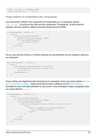 const { foo, bar } = component.props
console.log(foo, bar); // 'foo bar'
Props.children et composition des composants
Les composants "enfants" d'un composant sont disponibles sur un accessoire spécial,
props.children . Ce prop est très utile pour les composants "Compositing", et peut rendre le
balisage JSX plus intuitif ou refléter la structure finale prévue du DOM:
var SomeComponent = function () {
return (
<article className="textBox">
<header>{this.props.heading}</header>
<div className="paragraphs">
{this.props.children}
</div>
</article>
);
}
Ce qui nous permet d'inclure un nombre arbitraire de sous-éléments lors de l'utilisation ultérieure
du composant:
var ParentComponent = function () {
return (
<SomeComponent heading="Amazing Article Box" >
<p className="first"> Lots of content </p>
<p> Or not </p>
</SomeComponent>
);
}
Props.children peut également être manipulé par le composant. Parce que props.children peut ou
peut ne pas être un tableau , React fournit des fonctions utilitaires comme React.Children .
Considérons dans l'exemple précédent si nous avions voulu envelopper chaque paragraphe dans
son propre élément <section> :
var SomeComponent = function () {
return (
<article className="textBox">
<header>{this.props.heading}</header>
<div className="paragraphs">
{React.Children.map(this.props.children, function (child) {
return (
<section className={child.props.className}>
React.cloneElement(child)
</section>
);
})}
</div>
</article>
);
}
https://riptutorial.com/fr/home 85
 
