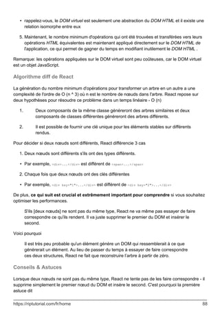 rappelez-vous, le DOM virtuel est seulement une abstraction du DOM HTML et il existe une
relation isomorphe entre eux
•
Maintenant, le nombre minimum d'opérations qui ont été trouvées et transférées vers leurs
opérations HTML équivalentes est maintenant appliqué directement sur le DOM HTML de
l'application, ce qui permet de gagner du temps en modifiant inutilement le DOM HTML .
5.
Remarque: les opérations appliquées sur le DOM virtuel sont peu coûteuses, car le DOM virtuel
est un objet JavaScript.
Algorithme diff de React
La génération du nombre minimum d'opérations pour transformer un arbre en un autre a une
complexité de l'ordre de O (n ^ 3) où n est le nombre de nœuds dans l'arbre. React repose sur
deux hypothèses pour résoudre ce problème dans un temps linéaire - O (n)
Deux composants de la même classe généreront des arbres similaires et deux
composants de classes différentes généreront des arbres différents.
1.
Il est possible de fournir une clé unique pour les éléments stables sur différents
rendus.
2.
Pour décider si deux nœuds sont différents, React différencie 3 cas
Deux nœuds sont différents s'ils ont des types différents.
1.
Par exemple, <div>...</div> est différent de <span>...</span>
•
Chaque fois que deux nœuds ont des clés différentes
2.
Par exemple, <div key="1">...</div> est différent de <div key="2">...</div>
•
De plus, ce qui suit est crucial et extrêmement important pour comprendre si vous souhaitez
optimiser les performances.
S'ils [deux nœuds] ne sont pas du même type, React ne va même pas essayer de faire
correspondre ce qu'ils rendent. Il va juste supprimer le premier du DOM et insérer le
second.
Voici pourquoi
Il est très peu probable qu'un élément génère un DOM qui ressemblerait à ce que
générerait un élément. Au lieu de passer du temps à essayer de faire correspondre
ces deux structures, React ne fait que reconstruire l’arbre à partir de zéro.
Conseils & Astuces
Lorsque deux nœuds ne sont pas du même type, React ne tente pas de les faire correspondre - il
supprime simplement le premier nœud du DOM et insère le second. C'est pourquoi la première
astuce dit
https://riptutorial.com/fr/home 88
 