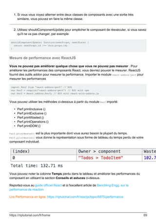 Si vous vous voyez alterner entre deux classes de composants avec une sortie très
similaire, vous pouvez en faire la même classe.
1.
Utilisez shouldComponentUpdate pour empêcher le composant de réexécuter, si vous savez
qu'il ne va pas changer, par exemple
2.
shouldComponentUpdate: function(nextProps, nextState) {
return nextProps.id !== this.props.id;
}
Mesure de performance avec ReactJS
Vous ne pouvez pas améliorer quelque chose que vous ne pouvez pas mesurer . Pour
améliorer les performances des composants React, vous devriez pouvoir le mesurer. ReactJS
fournit des outils addon pour mesurer la performance. Importer le module react-addons-perf pour
mesurer les performances
import Perf from 'react-addons-perf' // ES6
var Perf = require('react-addons-perf') // ES5 with npm
var Perf = React.addons.Perf; // ES5 with react-with-addons.js
Vous pouvez utiliser les méthodes ci-dessous à partir du module Perf importé:
Perf.printInclusive ()
•
Perf.printExclusive ()
•
Perf.printWasted ()
•
Perf.printOperations ()
•
Perf.printDOM ()
•
Perf.printWasted() est la plus importante dont vous aurez besoin la plupart du temps.
Perf.printWasted() vous donne la représentation sous forme de tableau du temps perdu de votre
composant individuel.
Vous pouvez noter la colonne Temps perdu dans le tableau et améliorer les performances du
composant en utilisant la section Conseils et astuces ci-dessus.
Reportez-vous au guide officiel React et à l'excellent article de Benchling Engg. sur la
performance de réaction
Lire Performance en ligne: https://riptutorial.com/fr/reactjs/topic/6875/performance
https://riptutorial.com/fr/home 89
 