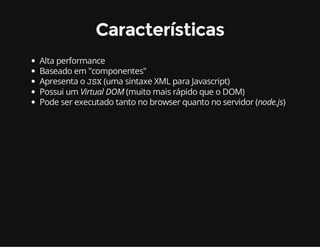 Características 
Alta performance 
Baseado em "componentes" 
Apresenta o JSX (uma sintaxe XML para Javascript) 
Possui um Virtual DOM (muito mais rápido que o DOM) 
Pode ser executado tanto no browser quanto no servidor (node.js) 
 