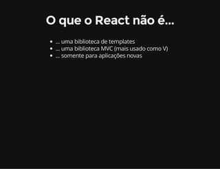 O que o React não é... 
... uma biblioteca de templates 
... uma biblioteca MVC (mais usado como V) 
... somente para aplicações novas 
 