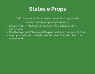 States e Props 
Todo componente React possui dois atributos principais: 
estado (state) e propriedades (props). 
Toda vez que o estado de um componente é alterado, ele é 
renderizado. 
O método getInitialState é padrão para qualquer componente React. 
As propriedades são passadas através de atributos do objeto do 
componente 
 
