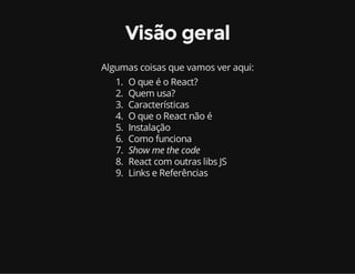 Visão geral 
Algumas coisas que vamos ver aqui: 
1. O que é o React? 
2. Quem usa? 
3. Características 
4. O que o React não é 
5. Instalação 
6. Como funciona 
7. Show me the code 
8. React com outras libs JS 
9. Links e Referências 
 