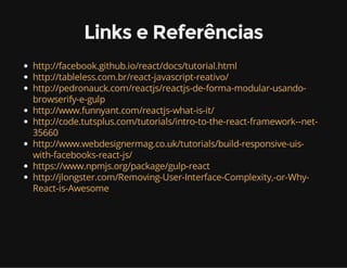 Links e Referências 
http://facebook.github.io/react/docs/tutorial.html 
http://tableless.com.br/react-javascript-reativo/ 
http://pedronauck.com/reactjs/reactjs-de-forma-modular-usando-browserify- 
e-gulp 
http://www.funnyant.com/reactjs-what-is-it/ 
http://code.tutsplus.com/tutorials/intro-to-the-react-framework--net- 
35660 
http://www.webdesignermag.co.uk/tutorials/build-responsive-uis-with- 
facebooks-react-js/ 
https://www.npmjs.org/package/gulp-react 
http://jlongster.com/Removing-User-Interface-Complexity,-or-Why- 
React-is-Awesome 
