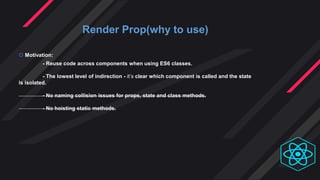 Render Prop(why to use)
 Motivation:
- Reuse code across components when using ES6 classes.
- The lowest level of indirection - it’s clear which component is called and the state
is isolated.
- No naming collision issues for props, state and class methods.
- No hoisting static methods.
 