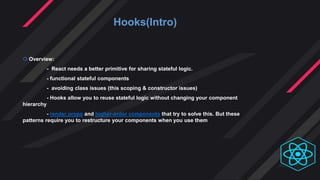 Hooks(Intro)
 Overview:
- React needs a better primitive for sharing stateful logic.
- functional stateful components
- avoiding class issues (this scoping & constructor issues)
- Hooks allow you to reuse stateful logic without changing your component
hierarchy
- render props and higher-order components that try to solve this. But these
patterns require you to restructure your components when you use them
 