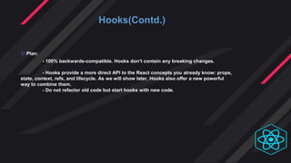 Hooks(Contd.)
 Plan:
- 100% backwards-compatible. Hooks don’t contain any breaking changes.
- Hooks provide a more direct API to the React concepts you already know: props,
state, context, refs, and lifecycle. As we will show later, Hooks also offer a new powerful
way to combine them.
- Do not refactor old code but start hooks with new code.
 