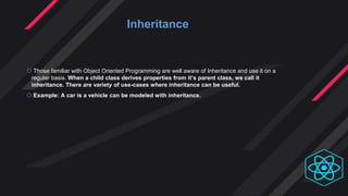  Those familiar with Object Oriented Programming are well aware of Inheritance and use it on a
regular basis. When a child class derives properties from it’s parent class, we call it
inheritance. There are variety of use-cases where inheritance can be useful.
 Example: A car is a vehicle can be modeled with inheritance.
Inheritance
 