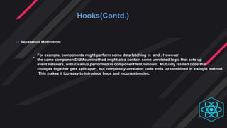 Hooks(Contd.)
 Separation Motivation:
-
For example, components might perform some data fetching in and . However,
the same componentDidMountmethod might also contain some unrelated logic that sets up
event listeners, with cleanup performed in componentWillUnmount. Mutually related code that
changes together gets split apart, but completely unrelated code ends up combined in a single method.
This makes it too easy to introduce bugs and inconsistencies.
 