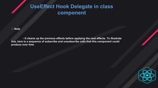 UseEffect Hook Delegate in class
component
 Note
- It cleans up the previous effects before applying the next effects. To illustrate
this, here is a sequence of subscribe and unsubscribe calls that this component could
produce over time
 