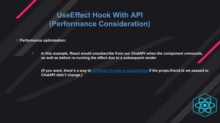UseEffect Hook With API
(Performance Consideration)
 Performance optimization:
- In this example, React would unsubscribe from our ChatAPI when the component unmounts,
as well as before re-running the effect due to a subsequent render
(If you want, there’s a way to tell React to skip re-subscribing if the props.friend.id we passed to
ChatAPI didn’t change.)
 