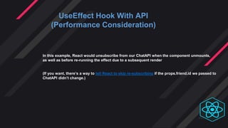 UseEffect Hook With API
(Performance Consideration)
In this example, React would unsubscribe from our ChatAPI when the component unmounts,
as well as before re-running the effect due to a subsequent render
(If you want, there’s a way to tell React to skip re-subscribing if the props.friend.id we passed to
ChatAPI didn’t change.)
 