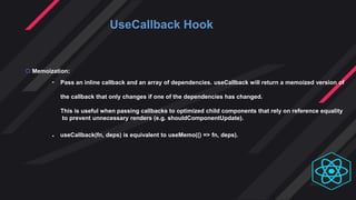 UseCallback Hook
 Memoization:
-
-
Pass an inline callback and an array of dependencies. useCallback will return a memoized version of
the callback that only changes if one of the dependencies has changed.
This is useful when passing callbacks to optimized child components that rely on reference equality
to prevent unnecessary renders (e.g. shouldComponentUpdate).
useCallback(fn, deps) is equivalent to useMemo(() => fn, deps).
 