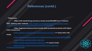  References:
- https://cdb.reacttraining.com/use-a-render-prop-50de598f11ce => treasure
HOC: hoisting static methods https://medium.com/@peterpme/learning-higher-order-
components-in-react-by-building-a-loading-screen-9f705b89f569
- https://egghead.io/lessons/react-handle-static-properties-properly-with-higher-
order-components
- https://github.com/facebookincubator/redux-react-hook => using redux with
hooks
- https://blog.logrocket.com/how-to-migrate-from-hocs-to-hooks-d0f7675fd600
- https://reactjs.org/docs/hooks-rules.html
- https://reactjs.org/docs/hooks-custom.html => custom hooks
- https://reactjs.org/docs/hooks-faq.html#how-do-i-implement-
shouldcomponentupdate
References (contd.)
 