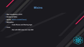 Mixins
 Was introduced in 2015
 Similar to HOCs
 Syntax: React.createClass()
 Motivation:
- Code Reuse and Sharing logic
 Cons:
- Not with ES6 class but only ES5
 