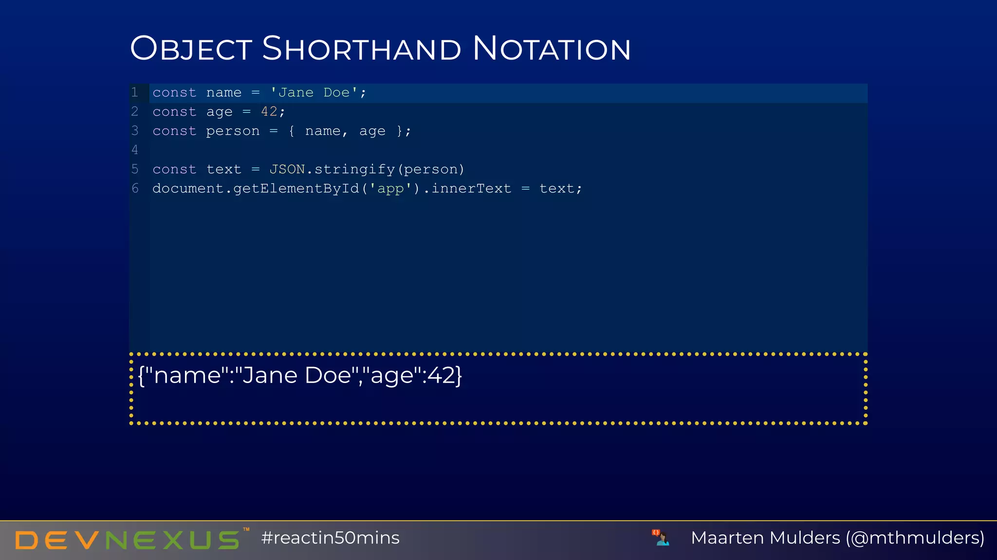 O S N
{"name":"Jane Doe","age":42}
const name = 'Jane Doe';
const age = 42;
const person = { name, age };
const text = JSON.stringify(person)
document.getElementById('app').innerText = text;
1
2
3
4
5
6
Maarten Mulders (@mthmulders)#reactin50mins
 