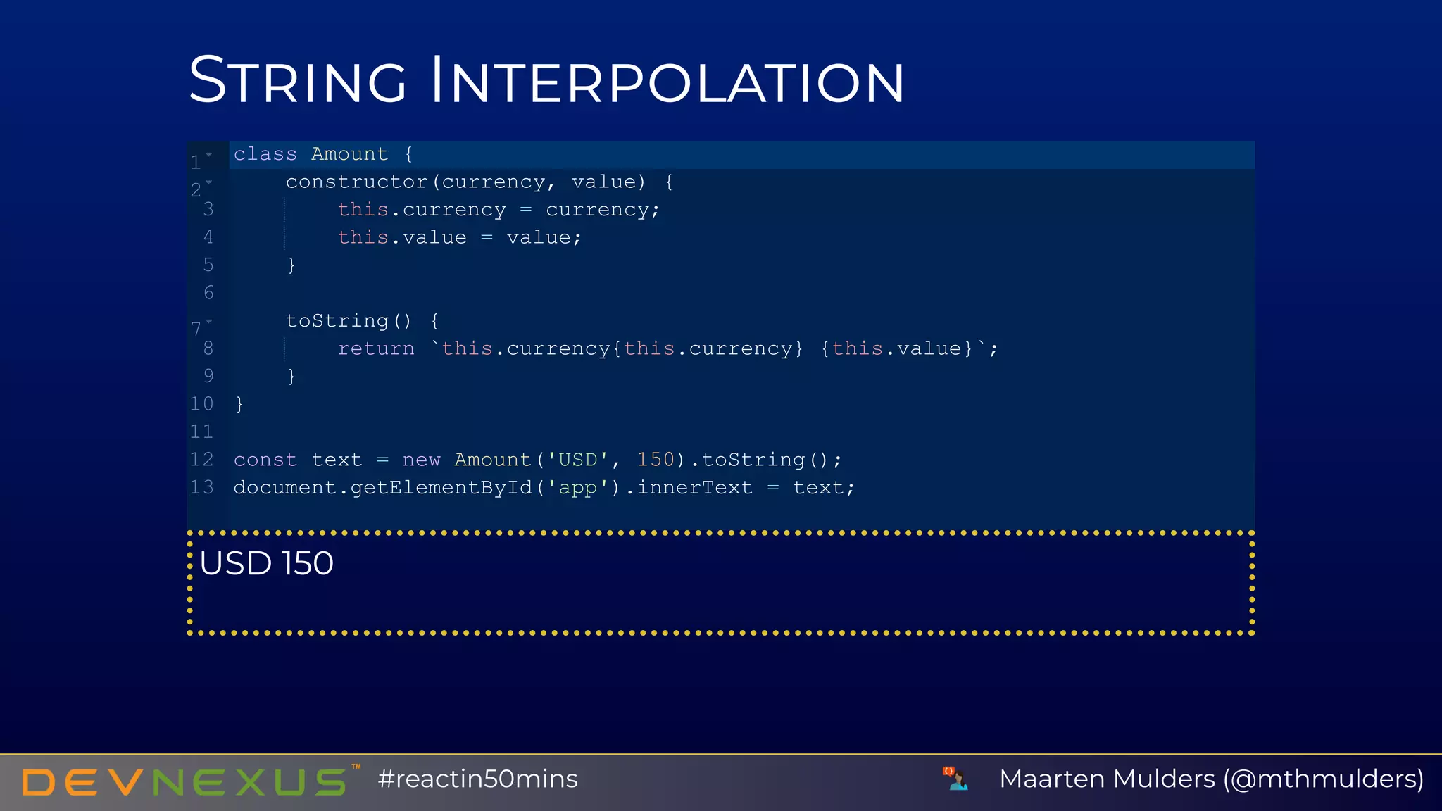 S I
USD 150
class Amount {
    constructor(currency, value) {
        this.currency = currency;
        this.value = value;
    }
    toString() {
        return `this.currency{this.currency} {this.value}`;
    }
}
const text = new Amount('USD', 150).toString();
document.getElementById('app').innerText = text;
1
2
3
4
5
6
7
8
9
10
11
12
13
Maarten Mulders (@mthmulders)#reactin50mins
 