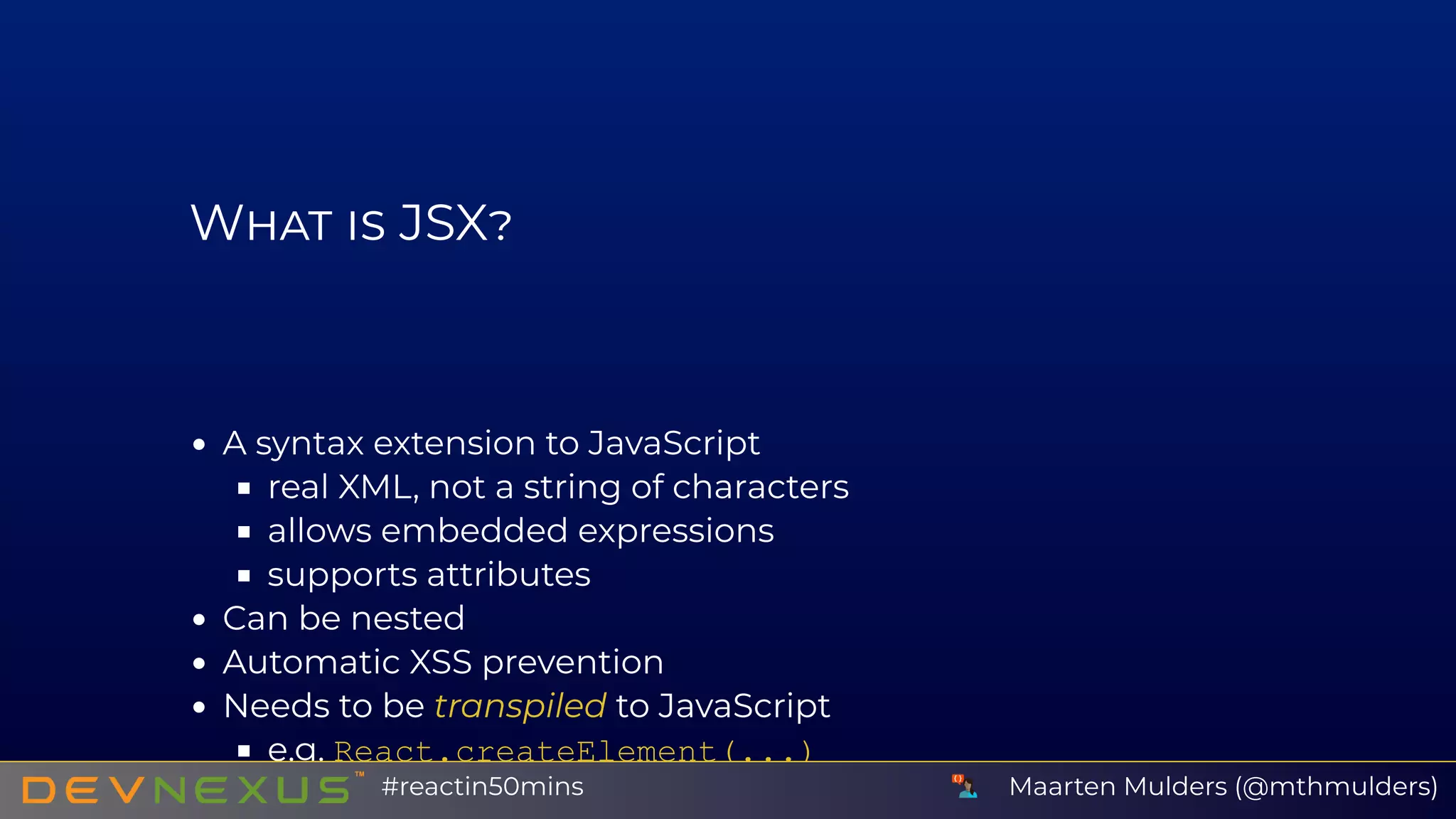 W JSX
A syntax extension to JavaScript
real XML, not a string of characters
allows embedded expressions
supports attributes
Can be nested
Automatic XSS prevention
Needs to be transpiled to JavaScript
e.g. React.createElement(...)
Maarten Mulders (@mthmulders)#reactin50mins
 