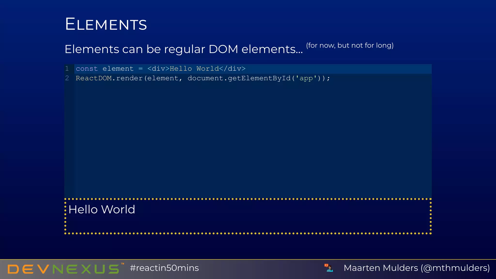 E
Elements can be regular DOM elements... (for now, but not for long)
Hello World
const element = <div>Hello World</div>
ReactDOM.render(element, document.getElementById('app'));
1
2
Maarten Mulders (@mthmulders)#reactin50mins
 
