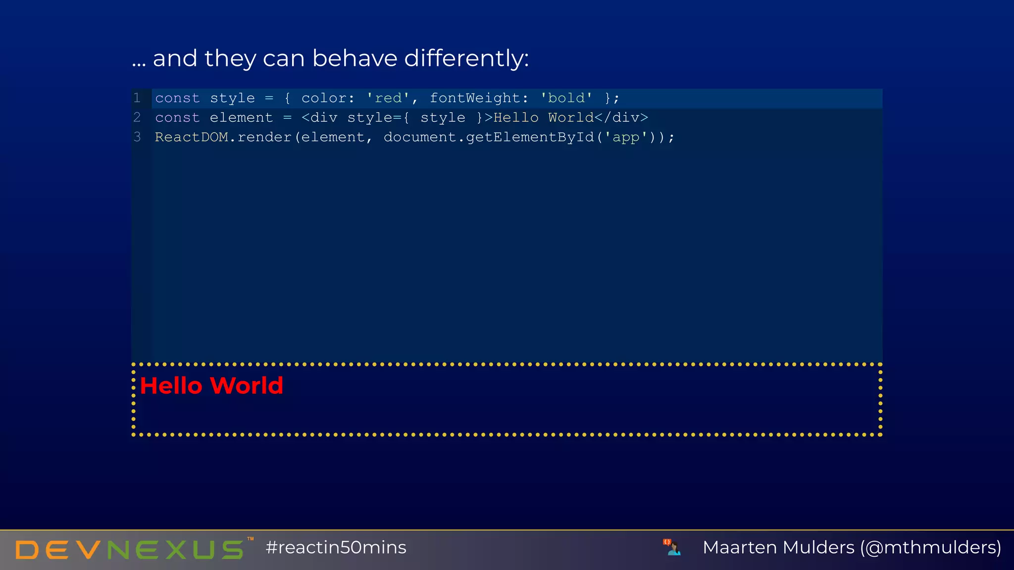 ... and they can behave differently:
Hello World
const style = { color: 'red', fontWeight: 'bold' };
const element = <div style={ style }>Hello World</div>
ReactDOM.render(element, document.getElementById('app'));
1
2
3
Maarten Mulders (@mthmulders)#reactin50mins
 