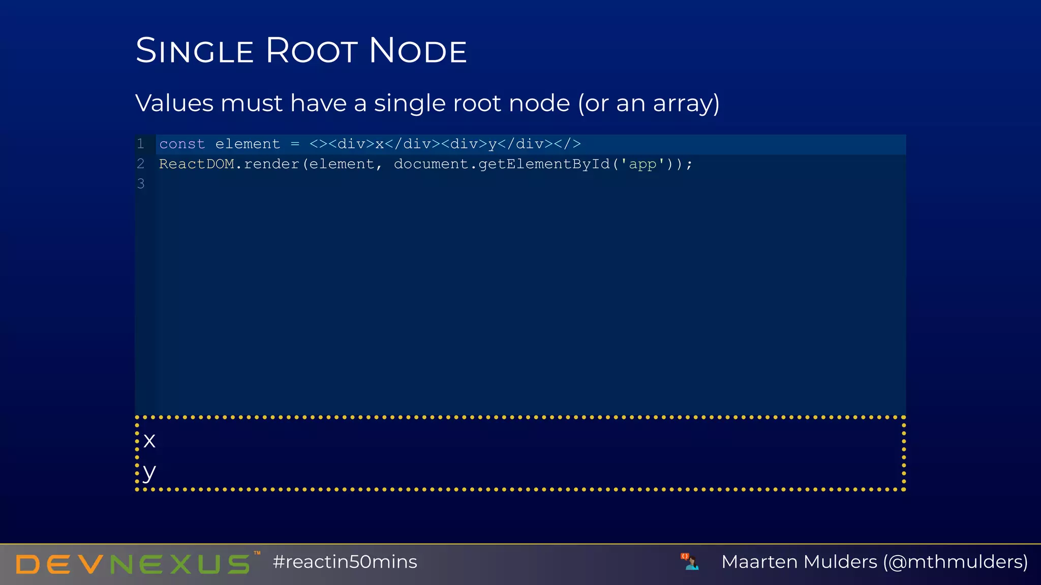 S R N
Values must have a single root node (or an array)
x
y
const element = <><div>x</div><div>y</div></>
ReactDOM.render(element, document.getElementById('app'));
1
2
3
Maarten Mulders (@mthmulders)#reactin50mins
 
