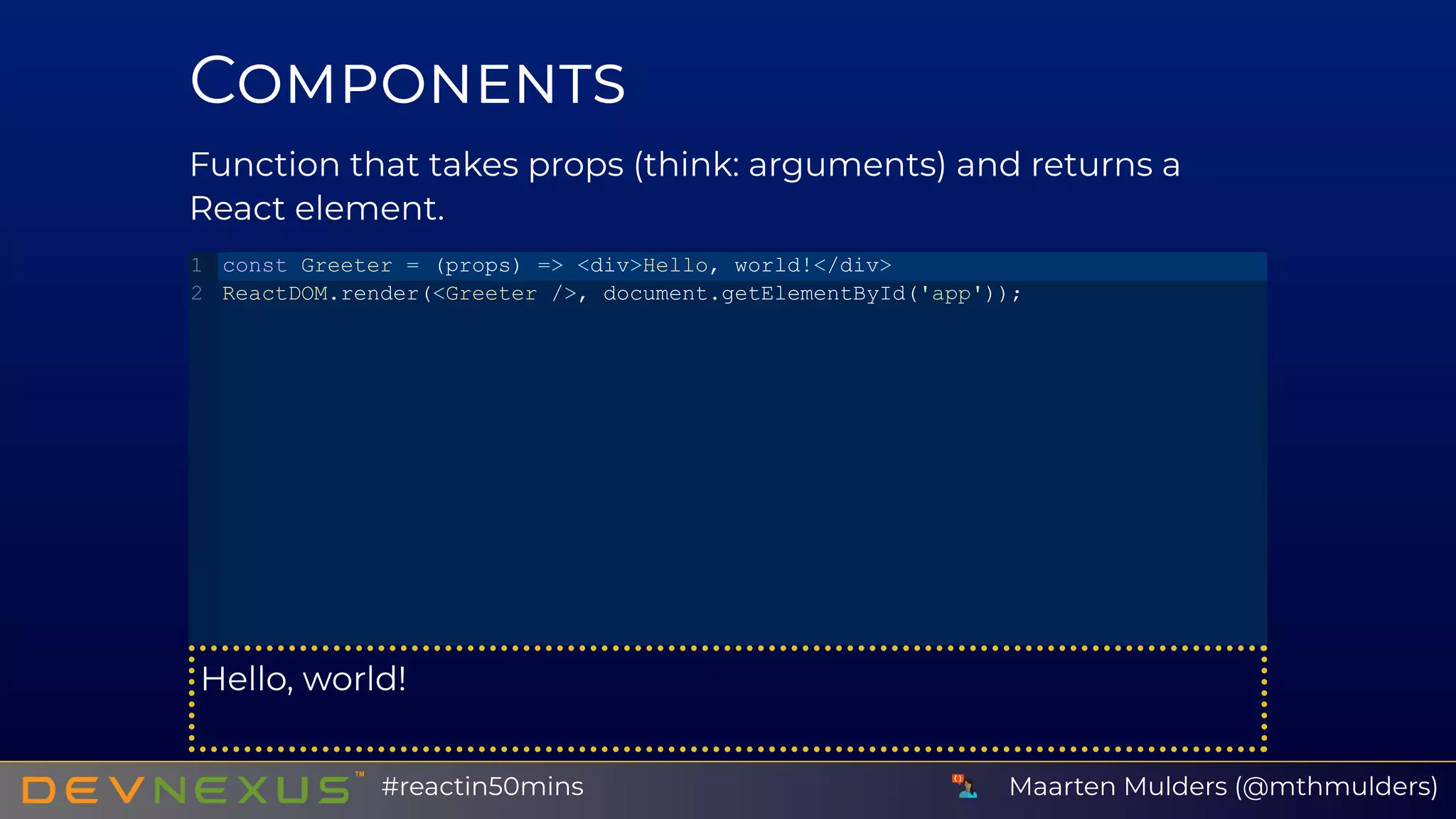C
Function that takes props (think: arguments) and returns a
React element.
Hello, world!
const Greeter = (props) => <div>Hello, world!</div>
ReactDOM.render(<Greeter />, document.getElementById('app'));
1
2
Maarten Mulders (@mthmulders)#reactin50mins
 