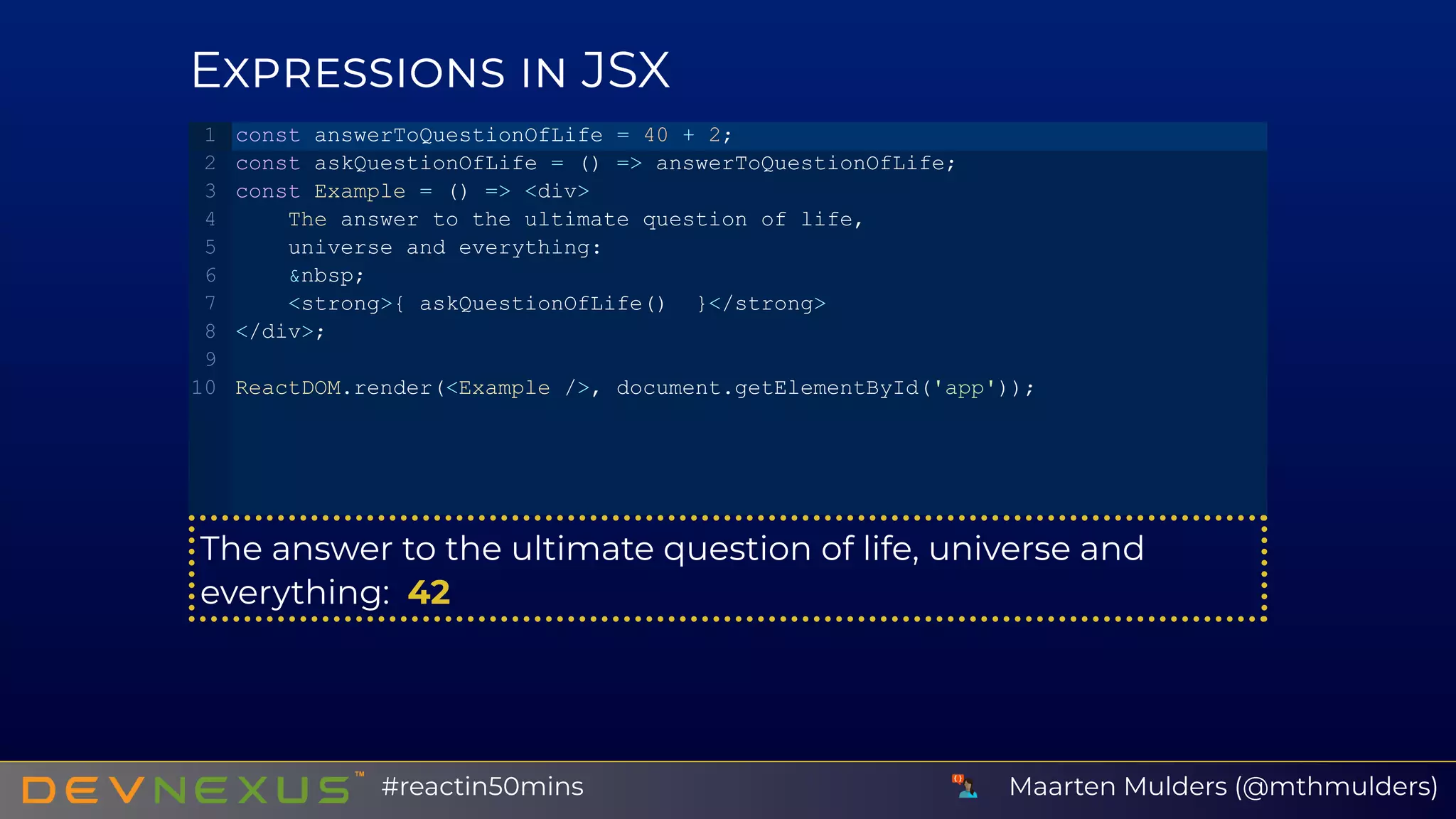 E JSX
The answer to the ultimate question of life, universe and
everything:  42
const answerToQuestionOfLife = 40 + 2;
const askQuestionOfLife = () => answerToQuestionOfLife;
const Example = () => <div>
    The answer to the ultimate question of life,
    universe and everything:
    &nbsp;
    <strong>{ askQuestionOfLife()  }</strong>
</div>;
ReactDOM.render(<Example />, document.getElementById('app'));
1
2
3
4
5
6
7
8
9
10
Maarten Mulders (@mthmulders)#reactin50mins
 